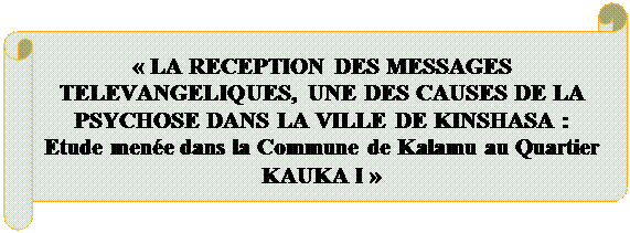 Parchemin horizontal:  
« LA RECEPTION DES MESSAGES TELEVANGELIQUES, UNE DES CAUSES DE LA PSYCHOSE DANS LA VILLE DE KINSHASA : 
Etude menée dans la Commune de Kalamu au Quartier KAUKA I »
