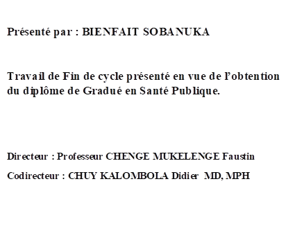 Présenté par : BIENFAIT SOBANUKA
         
Travail de Fin de cycle présenté en vue de l’obtention du diplôme de Gradué en Santé Publique.


Directeur : Professeur CHENGE MUKELENGE Faustin     
Codirecteur : CHUY KALOMBOLA Didier  MD, MPH







