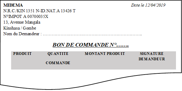 MIDEMA								Date le 12/04/2019
N.R.C./KIN 1351 N-ID.NAT.A 13426 T
N°IMPOT A 00700035X
13, Avenue Mangala
Kinshasa / Gombe
Nom du Demandeur : …………………………………………………………..

BON DE COMMANDE N°…….

PRODUIT	QUANTITE
COMMANDE	MONTANT PRODUIT	SIGNATURE DEMANDEUR
			

